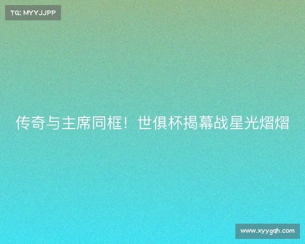 传奇与主席同框！世俱杯揭幕战星光熠熠